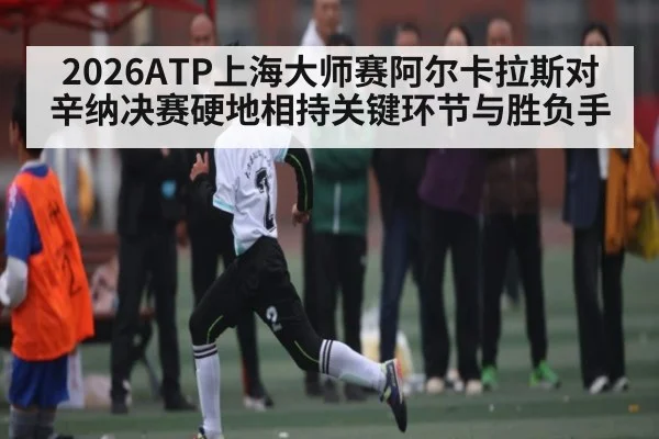 2026ATP上海大师赛阿尔卡拉斯对辛纳决赛硬地相持关键环节与胜负手