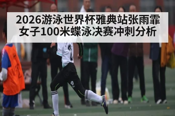 2026游泳世界杯雅典站张雨霏女子100米蝶泳决赛冲刺分析
