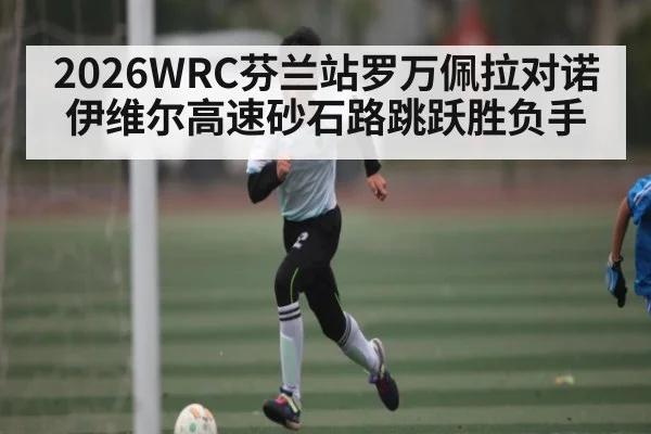 2026WRC芬兰站罗万佩拉对诺伊维尔高速砂石路跳跃胜负手