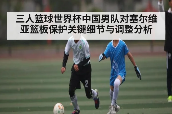 三人篮球世界杯中国男队对塞尔维亚篮板保护关键细节与调整分析