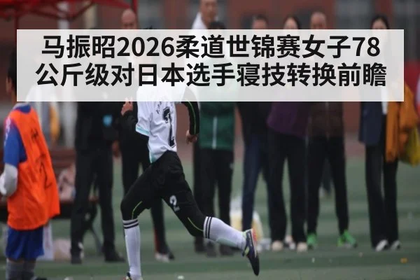 马振昭2026柔道世锦赛女子78公斤级对日本选手寝技转换前瞻